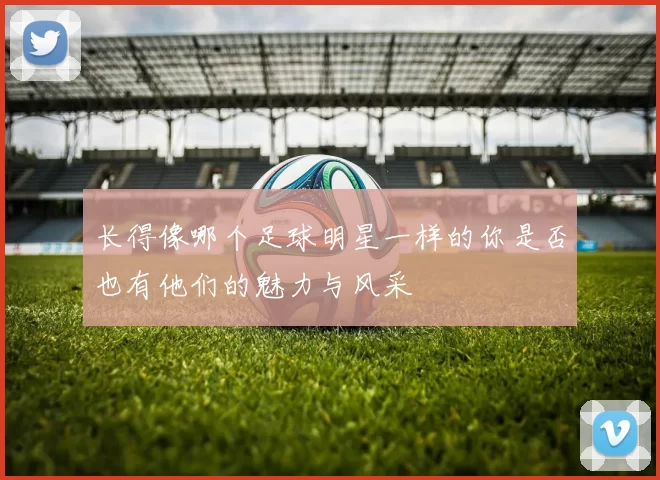 长得像哪个足球明星一样的你是否也有他们的魅力与风采