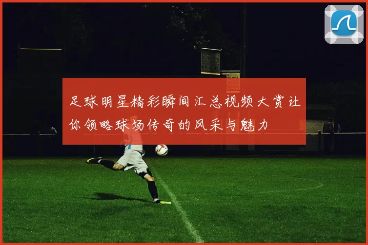 足球明星精彩瞬间汇总视频大赏让你领略球场传奇的风采与魅力