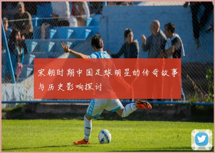 宋朝时期中国足球明星的传奇故事与历史影响探讨