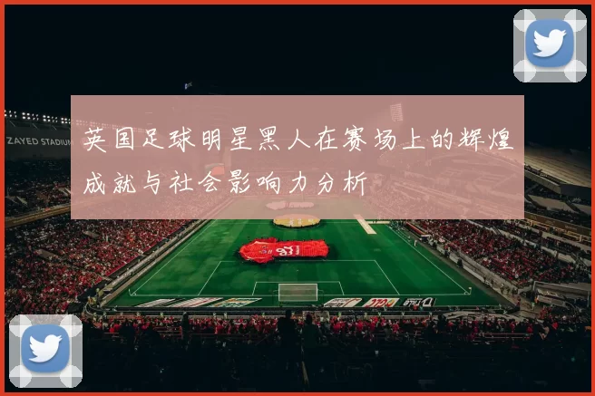 英国足球明星黑人在赛场上的辉煌成就与社会影响力分析