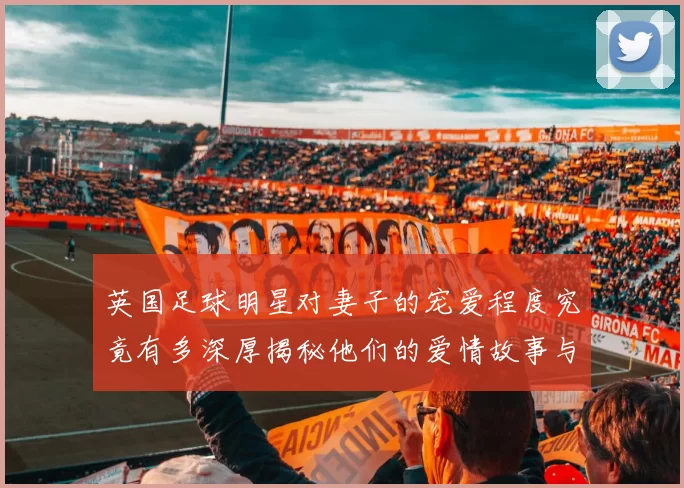 英国足球明星对妻子的宠爱程度究竟有多深厚揭秘他们的爱情故事与生活点滴