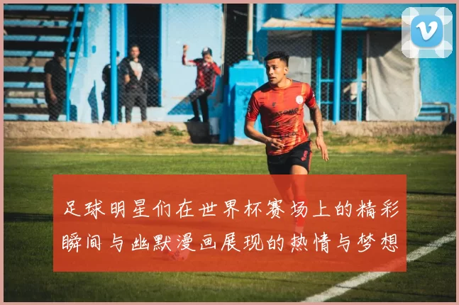 足球明星们在世界杯赛场上的精彩瞬间与幽默漫画展现的热情与梦想