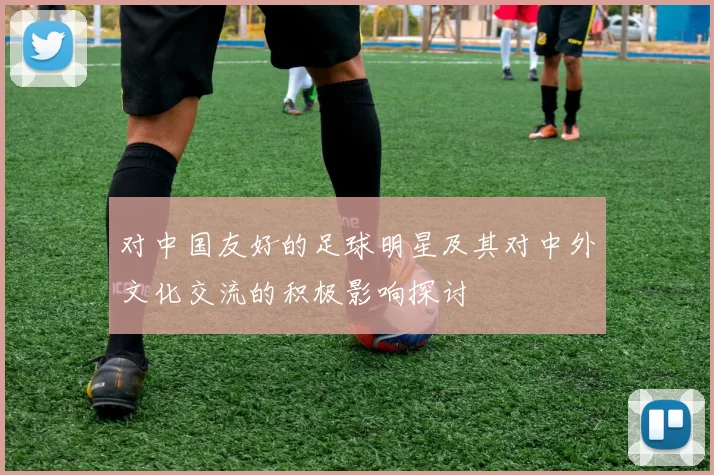 对中国友好的足球明星及其对中外文化交流的积极影响探讨