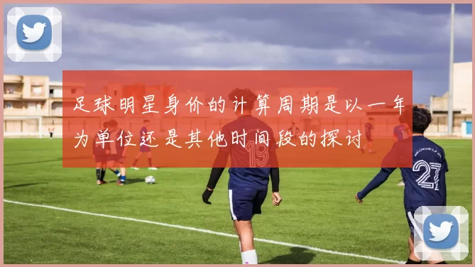 足球明星身价的计算周期是以一年为单位还是其他时间段的探讨