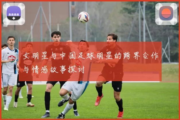 女明星与中国足球明星的跨界合作与情感故事探讨