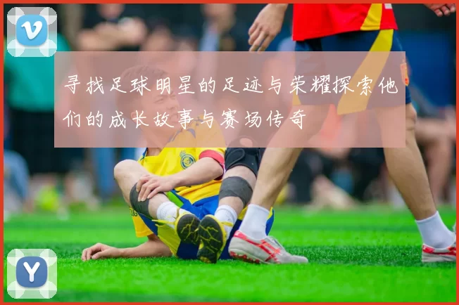 寻找足球明星的足迹与荣耀探索他们的成长故事与赛场传奇