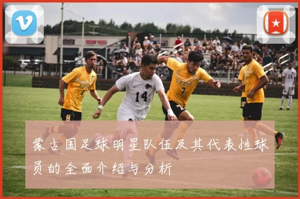 蒙古国足球明星队伍及其代表性球员的全面介绍与分析