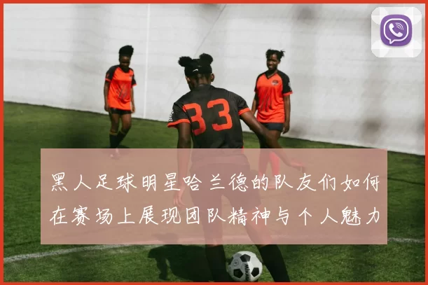黑人足球明星哈兰德的队友们如何在赛场上展现团队精神与个人魅力