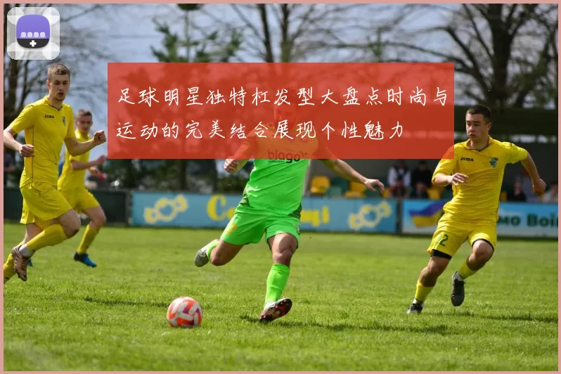 足球明星独特杠发型大盘点时尚与运动的完美结合展现个性魅力